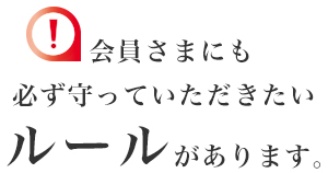 会員さまにも必ず守っていただきたいルールがあります。