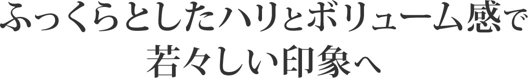 ふっくらとしたハリとボリューム感で若々しい印象へ