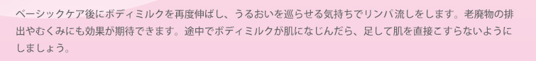 ベーシックケア後にボディミルクを再度伸ばし、うるおいを巡らせる気持ちでリンパ流しをします。老廃物の排出やむくみにも効果が期待できます。途中でボディミルクが肌に馴染んだら、足して肌を直接こすらないようにしましょう。