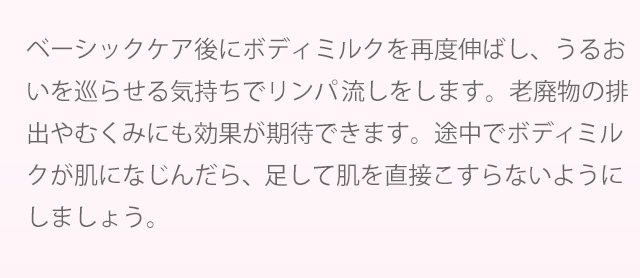 ベーシックケア後にボディミルクを再度伸ばし、うるおいを巡らせる気持ちでリンパ流しをします。老廃物の排出やむくみにも効果が期待できます。途中でボディミルクが肌に馴染んだら、足して肌を直接こすらないようにしましょう。