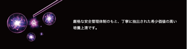 厳格な安全管理体制のもと、丁寧に抽出された希少価値の高い培養上清です。